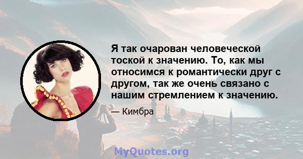 Я так очарован человеческой тоской к значению. То, как мы относимся к романтически друг с другом, так же очень связано с нашим стремлением к значению.