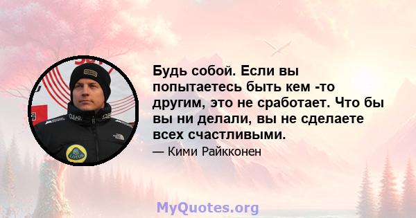 Будь собой. Если вы попытаетесь быть кем -то другим, это не сработает. Что бы вы ни делали, вы не сделаете всех счастливыми.