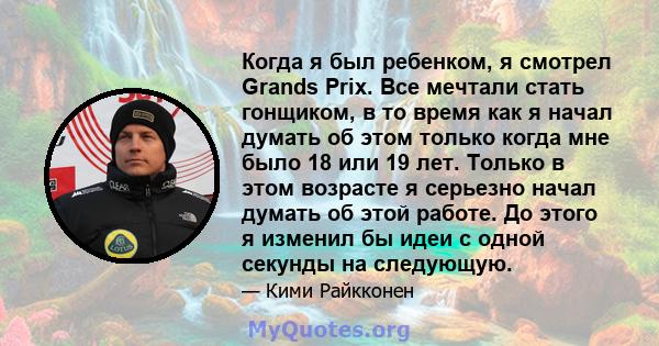 Когда я был ребенком, я смотрел Grands Prix. Все мечтали стать гонщиком, в то время как я начал думать об этом только когда мне было 18 или 19 лет. Только в этом возрасте я серьезно начал думать об этой работе. До этого 