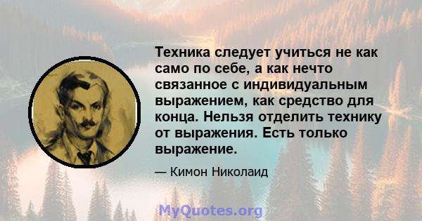 Техника следует учиться не как само по себе, а как нечто связанное с индивидуальным выражением, как средство для конца. Нельзя отделить технику от выражения. Есть только выражение.