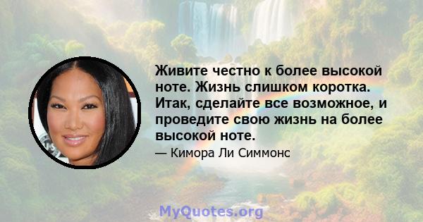 Живите честно к более высокой ноте. Жизнь слишком коротка. Итак, сделайте все возможное, и проведите свою жизнь на более высокой ноте.