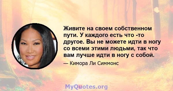 Живите на своем собственном пути. У каждого есть что -то другое. Вы не можете идти в ногу со всеми этими людьми, так что вам лучше идти в ногу с собой.