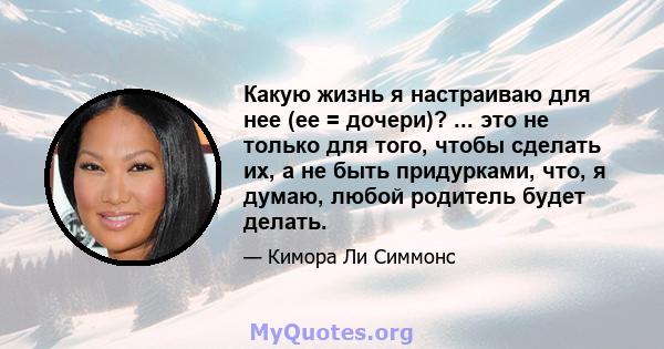 Какую жизнь я настраиваю для нее (ее = дочери)? ... это не только для того, чтобы сделать их, а не быть придурками, что, я думаю, любой родитель будет делать.