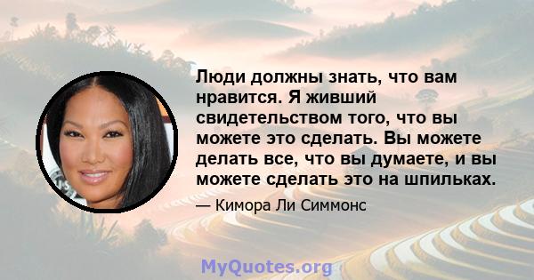 Люди должны знать, что вам нравится. Я живший свидетельством того, что вы можете это сделать. Вы можете делать все, что вы думаете, и вы можете сделать это на шпильках.