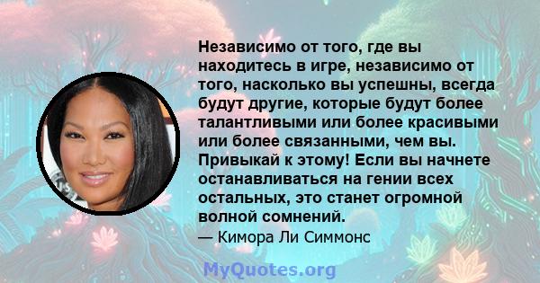 Независимо от того, где вы находитесь в игре, независимо от того, насколько вы успешны, всегда будут другие, которые будут более талантливыми или более красивыми или более связанными, чем вы. Привыкай к этому! Если вы