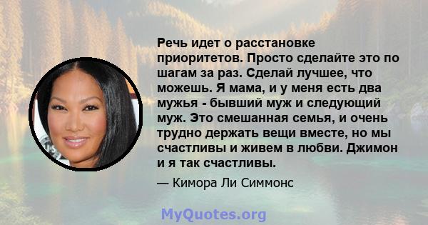 Речь идет о расстановке приоритетов. Просто сделайте это по шагам за раз. Сделай лучшее, что можешь. Я мама, и у меня есть два мужья - бывший муж и следующий муж. Это смешанная семья, и очень трудно держать вещи вместе, 