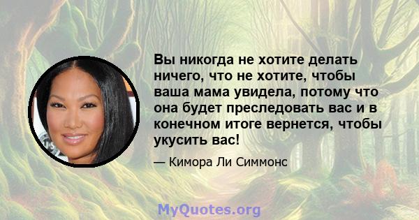 Вы никогда не хотите делать ничего, что не хотите, чтобы ваша мама увидела, потому что она будет преследовать вас и в конечном итоге вернется, чтобы укусить вас!