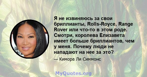 Я не извиняюсь за свои бриллианты, Rolls-Royce, Range Rover или что-то в этом роде. Смотри, королева Елизавета имеет больше бриллиантов, чем у меня. Почему люди не нападают на нее за это?