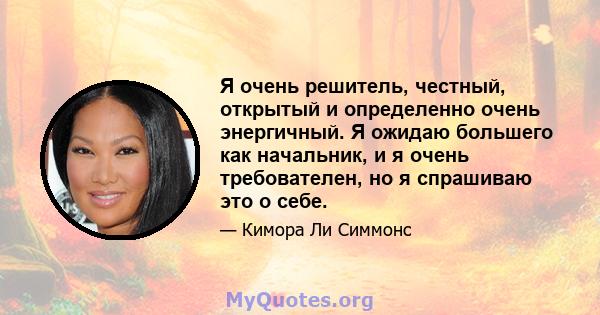 Я очень решитель, честный, открытый и определенно очень энергичный. Я ожидаю большего как начальник, и я очень требователен, но я спрашиваю это о себе.