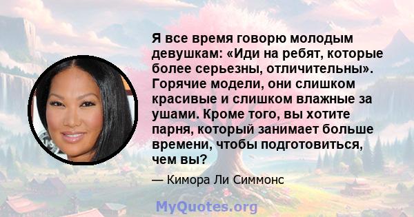 Я все время говорю молодым девушкам: «Иди на ребят, которые более серьезны, отличительны». Горячие модели, они слишком красивые и слишком влажные за ушами. Кроме того, вы хотите парня, который занимает больше времени,