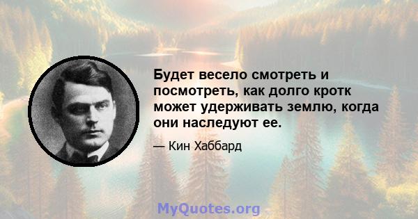 Будет весело смотреть и посмотреть, как долго кротк может удерживать землю, когда они наследуют ее.