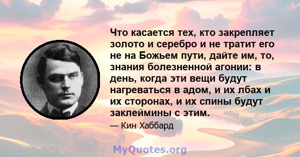 Что касается тех, кто закрепляет золото и серебро и не тратит его не на Божьем пути, дайте им, то, знания болезненной агонии: в день, когда эти вещи будут нагреваться в адом, и их лбах и их сторонах, и их спины будут