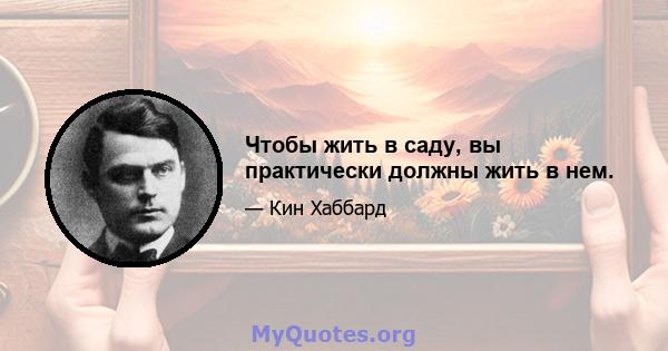 Чтобы жить в саду, вы практически должны жить в нем.