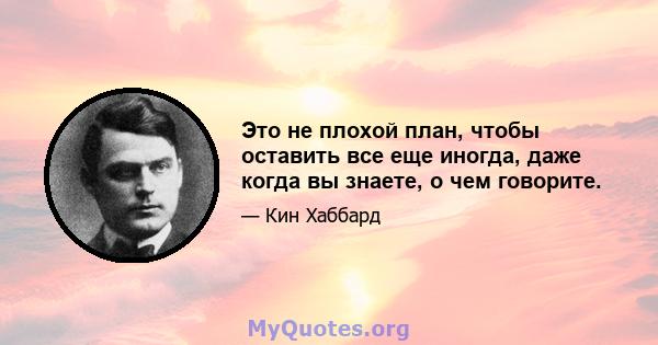 Это не плохой план, чтобы оставить все еще иногда, даже когда вы знаете, о чем говорите.