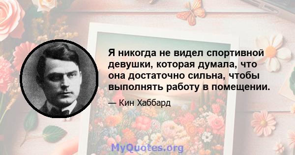 Я никогда не видел спортивной девушки, которая думала, что она достаточно сильна, чтобы выполнять работу в помещении.