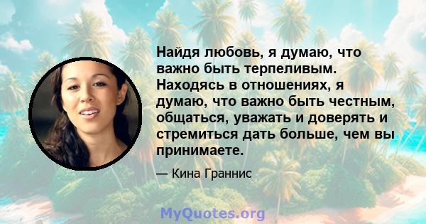 Найдя любовь, я думаю, что важно быть терпеливым. Находясь в отношениях, я думаю, что важно быть честным, общаться, уважать и доверять и стремиться дать больше, чем вы принимаете.