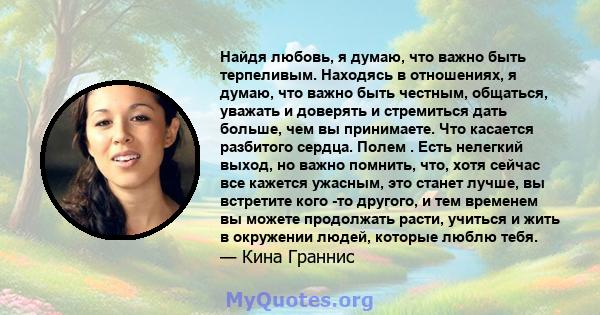 Найдя любовь, я думаю, что важно быть терпеливым. Находясь в отношениях, я думаю, что важно быть честным, общаться, уважать и доверять и стремиться дать больше, чем вы принимаете. Что касается разбитого сердца. Полем .