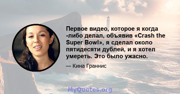 Первое видео, которое я когда -либо делал, объявив «Crash the Super Bowl», я сделал около пятидесяти дублей, и я хотел умереть. Это было ужасно.