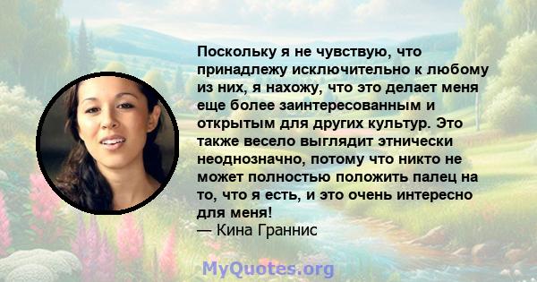 Поскольку я не чувствую, что принадлежу исключительно к любому из них, я нахожу, что это делает меня еще более заинтересованным и открытым для других культур. Это также весело выглядит этнически неоднозначно, потому что 