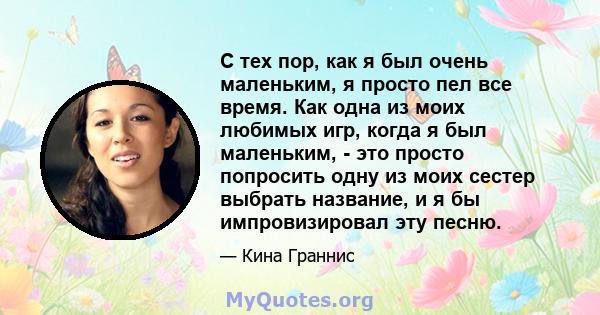 С тех пор, как я был очень маленьким, я просто пел все время. Как одна из моих любимых игр, когда я был маленьким, - это просто попросить одну из моих сестер выбрать название, и я бы импровизировал эту песню.