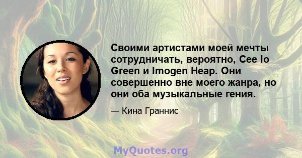 Своими артистами моей мечты сотрудничать, вероятно, Cee lo Green и Imogen Heap. Они совершенно вне моего жанра, но они оба музыкальные гения.