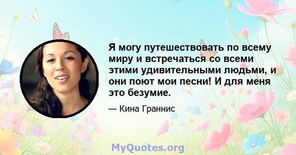 Я могу путешествовать по всему миру и встречаться со всеми этими удивительными людьми, и они поют мои песни! И для меня это безумие.