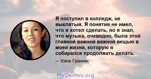 Я поступил в колледж, не выклятый. Я понятия не имел, что я хотел сделать, но я знал, что музыка, очевидно, была этой главной важной важной вещью в моей жизни, которую я собирался продолжать делать.