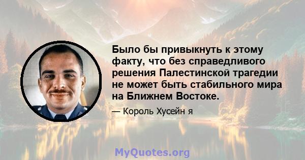 Было бы привыкнуть к этому факту, что без справедливого решения Палестинской трагедии не может быть стабильного мира на Ближнем Востоке.