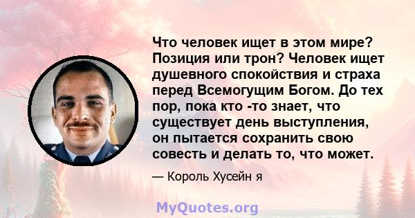 Что человек ищет в этом мире? Позиция или трон? Человек ищет душевного спокойствия и страха перед Всемогущим Богом. До тех пор, пока кто -то знает, что существует день выступления, он пытается сохранить свою совесть и