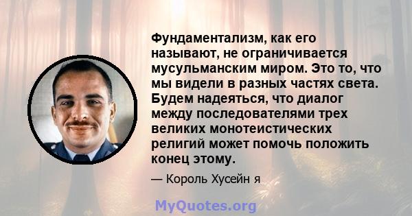 Фундаментализм, как его называют, не ограничивается мусульманским миром. Это то, что мы видели в разных частях света. Будем надеяться, что диалог между последователями трех великих монотеистических религий может помочь