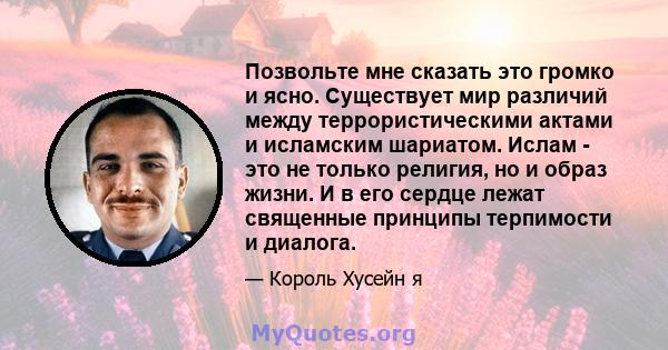 Позвольте мне сказать это громко и ясно. Существует мир различий между террористическими актами и исламским шариатом. Ислам - это не только религия, но и образ жизни. И в его сердце лежат священные принципы терпимости и 