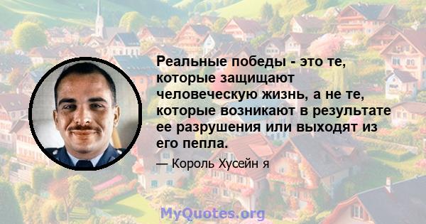 Реальные победы - это те, которые защищают человеческую жизнь, а не те, которые возникают в результате ее разрушения или выходят из его пепла.