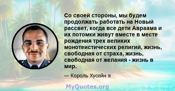 Со своей стороны, мы будем продолжать работать на Новый рассвет, когда все дети Авраама и их потомки живут вместе в месте рождения трех великих монотеистических религий, жизнь, свободная от страха, жизнь, свободная от