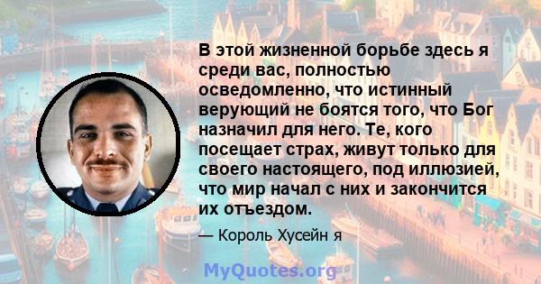 В этой жизненной борьбе здесь я среди вас, полностью осведомленно, что истинный верующий не боятся того, что Бог назначил для него. Те, кого посещает страх, живут только для своего настоящего, под иллюзией, что мир