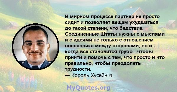 В мирном процессе партнер не просто сидит и позволяет вещам ухудшаться до такой степени, что бедствие. Соединенные Штаты нужны с мыслями и с идеями не только с отношением посланника между сторонами, но и - когда все