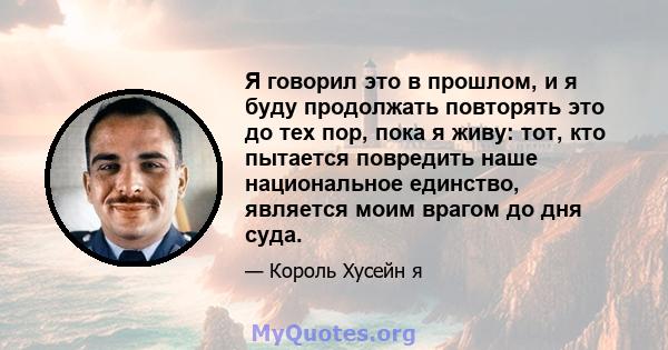 Я говорил это в прошлом, и я буду продолжать повторять это до тех пор, пока я живу: тот, кто пытается повредить наше национальное единство, является моим врагом до дня суда.