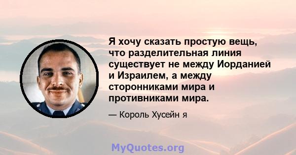 Я хочу сказать простую вещь, что разделительная линия существует не между Иорданией и Израилем, а между сторонниками мира и противниками мира.