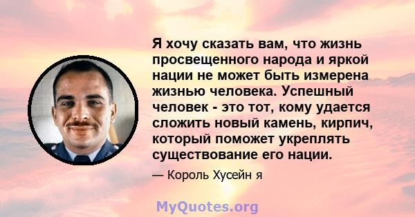 Я хочу сказать вам, что жизнь просвещенного народа и яркой нации не может быть измерена жизнью человека. Успешный человек - это тот, кому удается сложить новый камень, кирпич, который поможет укреплять существование его 