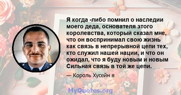 Я когда -либо помнил о наследии моего деда, основателя этого королевства, который сказал мне, что он воспринимал свою жизнь как связь в непрерывной цепи тех, кто служил нашей нации, и что он ожидал, что я буду новым и