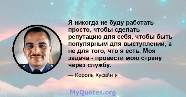 Я никогда не буду работать просто, чтобы сделать репутацию для себя, чтобы быть популярным для выступлений, а не для того, что я есть. Моя задача - провести мою страну через службу.