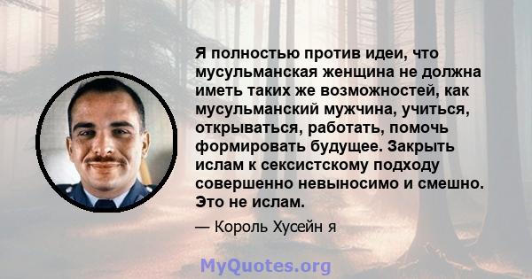 Я полностью против идеи, что мусульманская женщина не должна иметь таких же возможностей, как мусульманский мужчина, учиться, открываться, работать, помочь формировать будущее. Закрыть ислам к сексистскому подходу