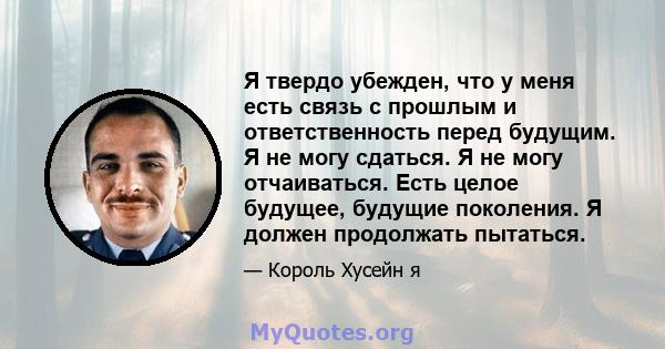 Я твердо убежден, что у меня есть связь с прошлым и ответственность перед будущим. Я не могу сдаться. Я не могу отчаиваться. Есть целое будущее, будущие поколения. Я должен продолжать пытаться.