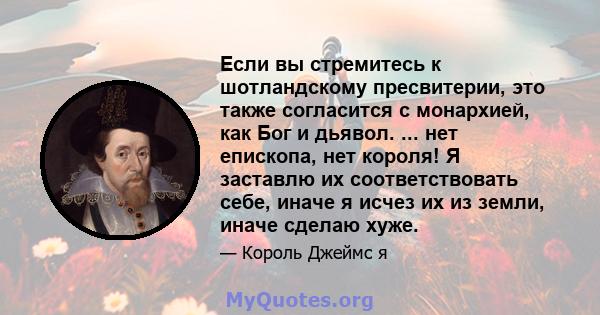 Если вы стремитесь к шотландскому пресвитерии, это также согласится с монархией, как Бог и дьявол. ... нет епископа, нет короля! Я заставлю их соответствовать себе, иначе я исчез их из земли, иначе сделаю хуже.