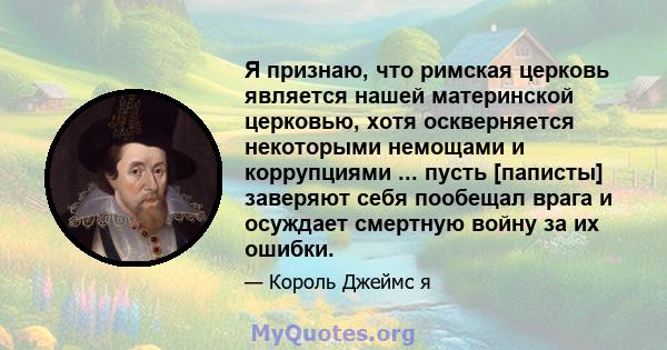 Я признаю, что римская церковь является нашей материнской церковью, хотя оскверняется некоторыми немощами и коррупциями ... пусть [паписты] заверяют себя пообещал врага и осуждает смертную войну за их ошибки.