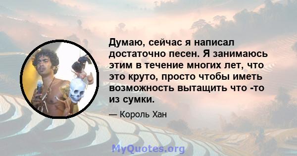 Думаю, сейчас я написал достаточно песен. Я занимаюсь этим в течение многих лет, что это круто, просто чтобы иметь возможность вытащить что -то из сумки.