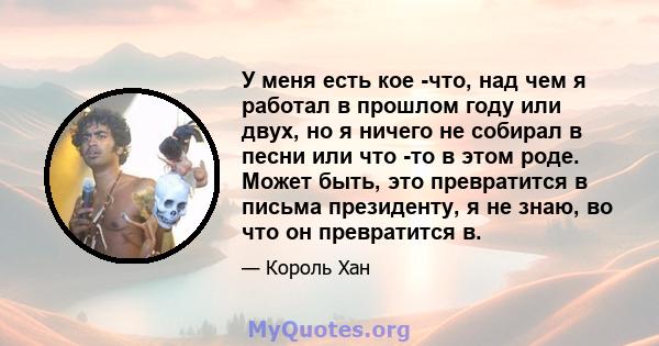 У меня есть кое -что, над чем я работал в прошлом году или двух, но я ничего не собирал в песни или что -то в этом роде. Может быть, это превратится в письма президенту, я не знаю, во что он превратится в.