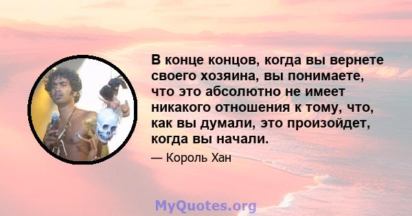 В конце концов, когда вы вернете своего хозяина, вы понимаете, что это абсолютно не имеет никакого отношения к тому, что, как вы думали, это произойдет, когда вы начали.