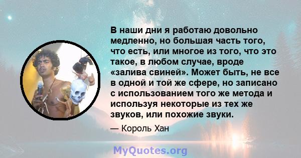 В наши дни я работаю довольно медленно, но большая часть того, что есть, или многое из того, что это такое, в любом случае, вроде «залива свиней». Может быть, не все в одной и той же сфере, но записано с использованием