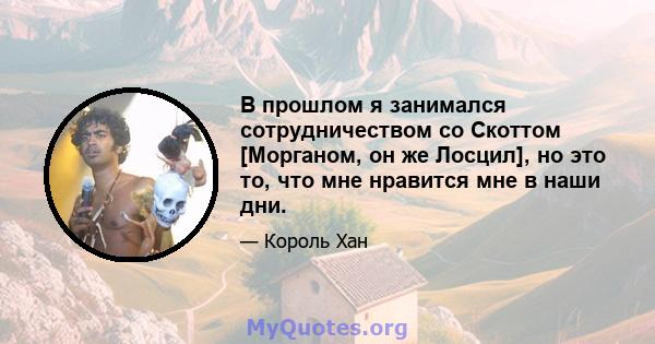 В прошлом я занимался сотрудничеством со Скоттом [Морганом, он же Лосцил], но это то, что мне нравится мне в наши дни.