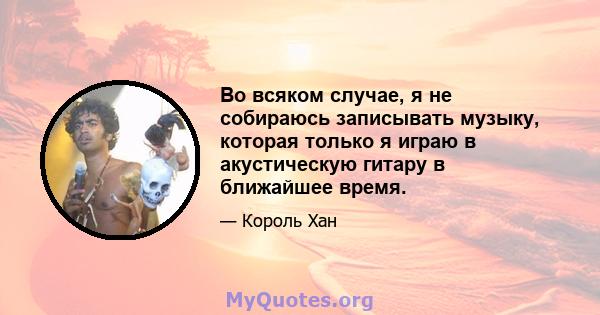 Во всяком случае, я не собираюсь записывать музыку, которая только я играю в акустическую гитару в ближайшее время.